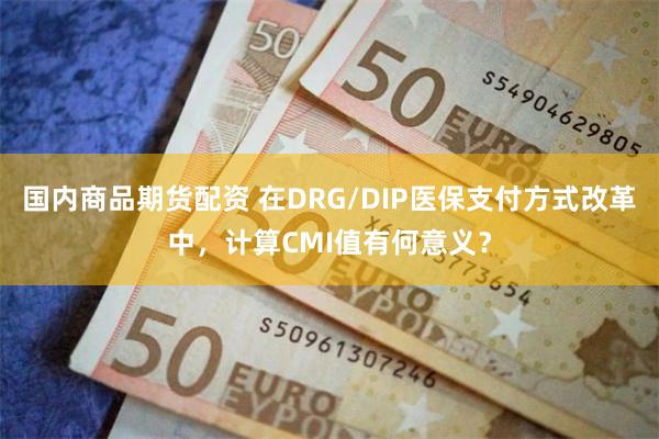 国内商品期货配资 在DRG/DIP医保支付方式改革中，计算CMI值有何意义？