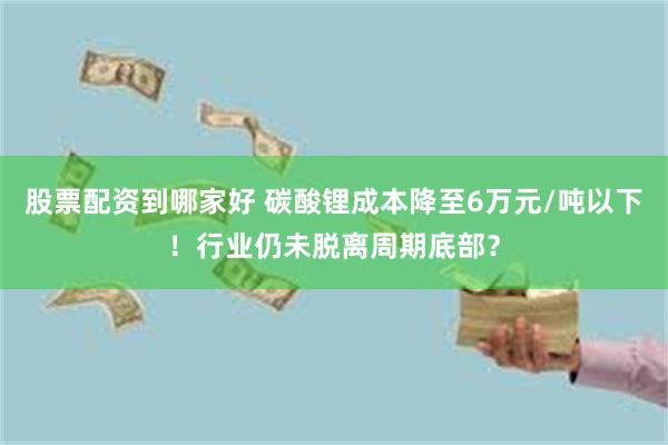 股票配资到哪家好 碳酸锂成本降至6万元/吨以下！行业仍未脱离周期底部？