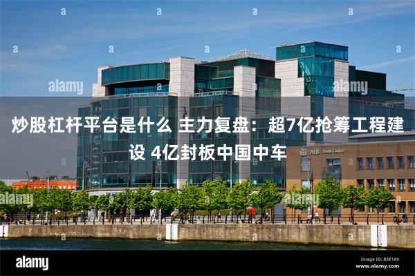 炒股杠杆平台是什么 主力复盘：超7亿抢筹工程建设 4亿封板中国中车