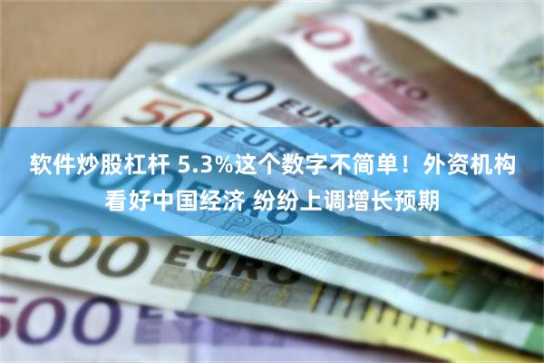 软件炒股杠杆 5.3%这个数字不简单！外资机构看好中国经济 纷纷上调增长预期