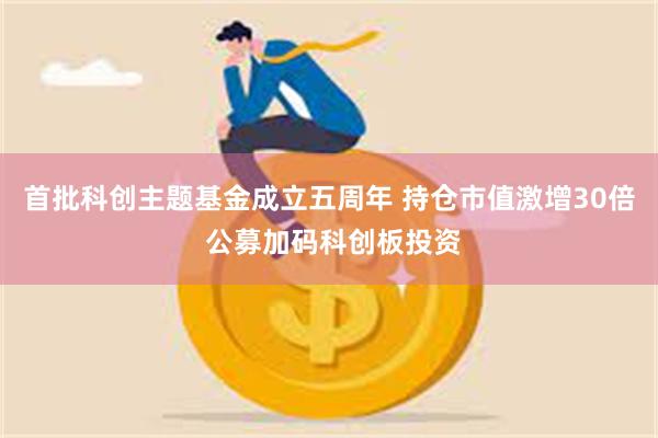首批科创主题基金成立五周年 持仓市值激增30倍 公募加码科创板投资