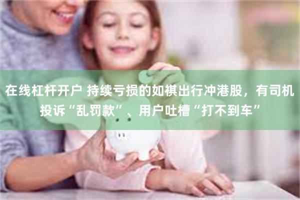 在线杠杆开户 持续亏损的如祺出行冲港股，有司机投诉“乱罚款”、用户吐槽“打不到车”