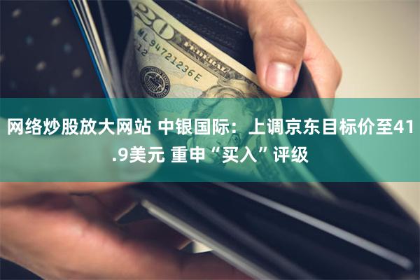 网络炒股放大网站 中银国际：上调京东目标价至41.9美元 重申“买入”评级