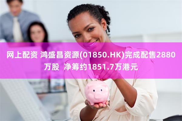 网上配资 鸿盛昌资源(01850.HK)完成配售2880万股  净筹约1851.7万港元