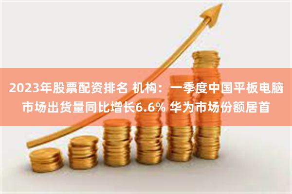 2023年股票配资排名 机构：一季度中国平板电脑市场出货量同比增长6.6% 华为市场份额居首