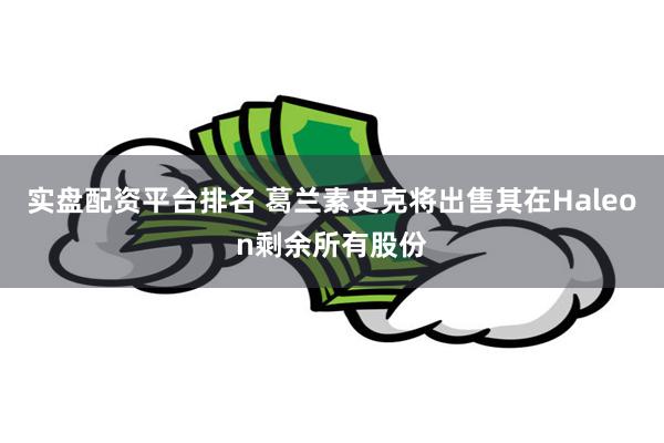 实盘配资平台排名 葛兰素史克将出售其在Haleon剩余所有股份