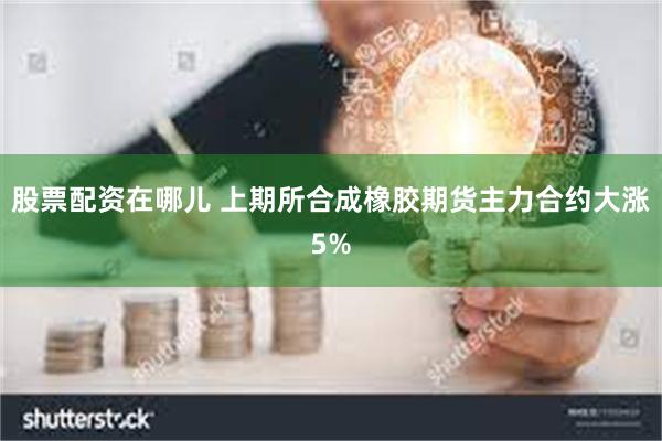 股票配资在哪儿 上期所合成橡胶期货主力合约大涨5%