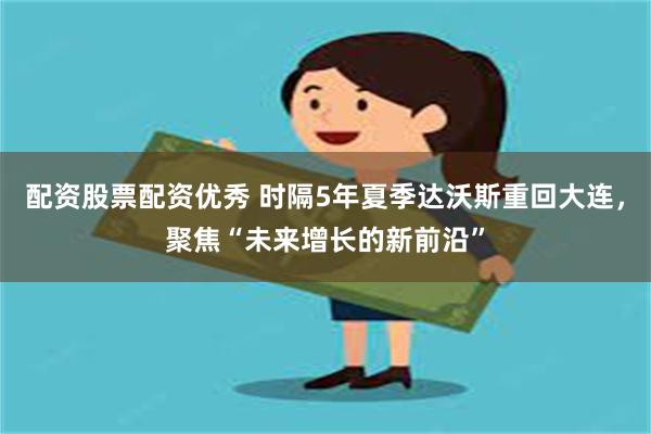 配资股票配资优秀 时隔5年夏季达沃斯重回大连，聚焦“未来增长的新前沿”