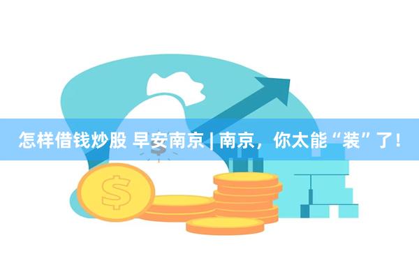 怎样借钱炒股 早安南京 | 南京，你太能“装”了！