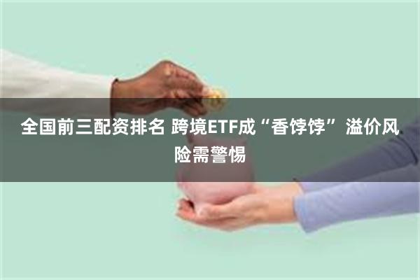 全国前三配资排名 跨境ETF成“香饽饽” 溢价风险需警惕