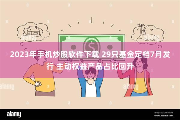 2023年手机炒股软件下载 29只基金定档7月发行 主动权益产品占比回升