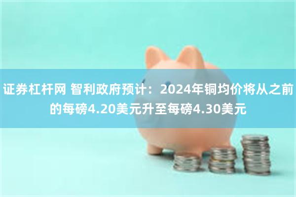 证券杠杆网 智利政府预计：2024年铜均价将从之前的每磅4.20美元升至每磅4.30美元