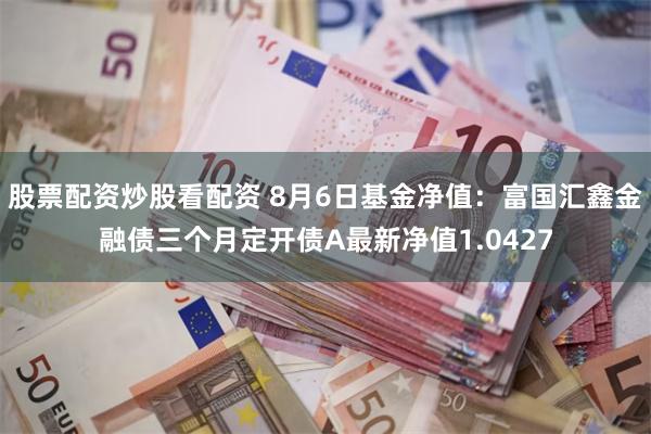 股票配资炒股看配资 8月6日基金净值：富国汇鑫金融债三个月定开债A最新净值1.0427