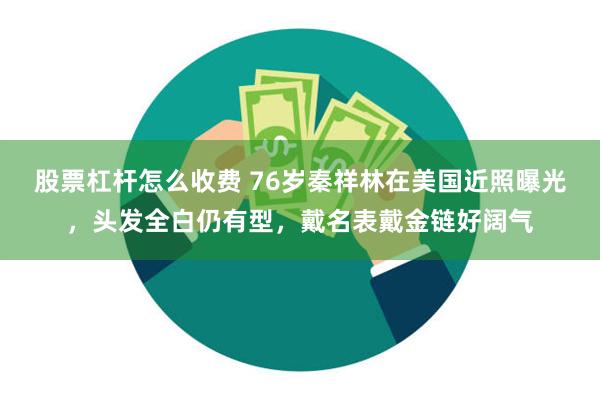 股票杠杆怎么收费 76岁秦祥林在美国近照曝光，头发全白仍有型，戴名表戴金链好阔气