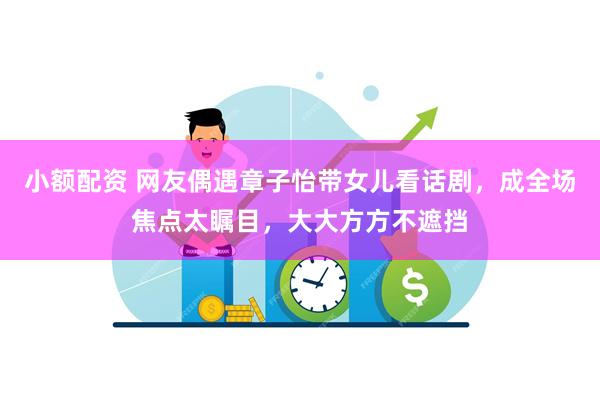 小额配资 网友偶遇章子怡带女儿看话剧，成全场焦点太瞩目，大大方方不遮挡
