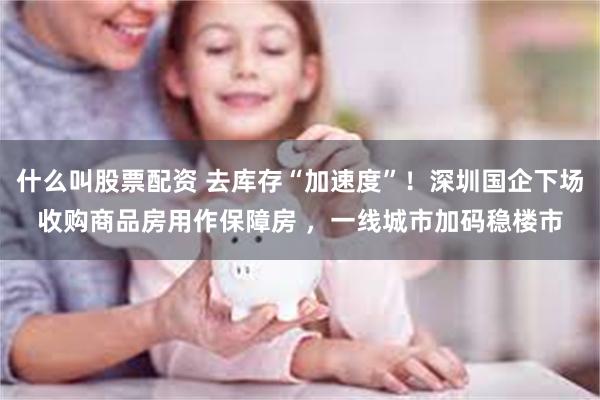 什么叫股票配资 去库存“加速度”！深圳国企下场收购商品房用作保障房 ，一线城市加码稳楼市