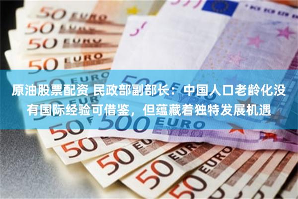 原油股票配资 民政部副部长：中国人口老龄化没有国际经验可借鉴，但蕴藏着独特发展机遇