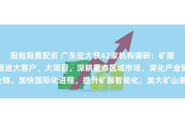 股指股票配资 广东宏大获42家机构调研：矿服业务方面，公司将继续跟进大客户、大项目，深耕重点区域市场，深化产业链，加快国际化进程，提升矿服智能化，加大矿山装备的研发（附调研问答）