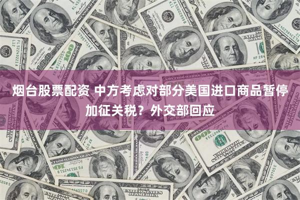 烟台股票配资 中方考虑对部分美国进口商品暂停加征关税？外交部回应