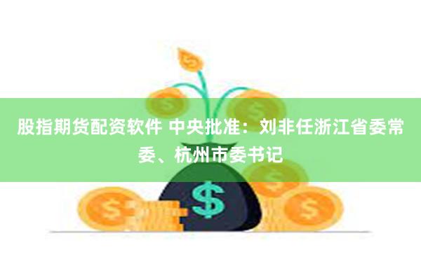股指期货配资软件 中央批准：刘非任浙江省委常委、杭州市委书记