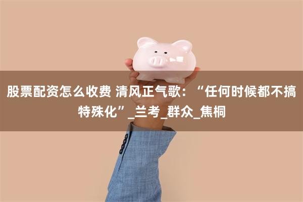 股票配资怎么收费 清风正气歌：“任何时候都不搞特殊化”_兰考_群众_焦桐