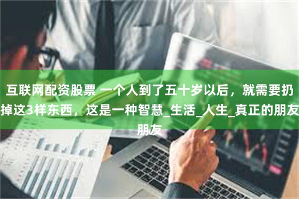 互联网配资股票 一个人到了五十岁以后，就需要扔掉这3样东西，这是一种智慧_生活_人生_真正的朋友
