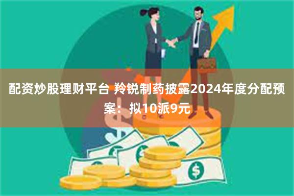 配资炒股理财平台 羚锐制药披露2024年度分配预案：拟10派9元