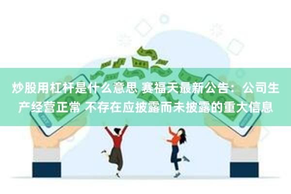 炒股用杠杆是什么意思 赛福天最新公告：公司生产经营正常 不存在应披露而未披露的重大信息