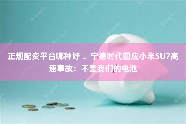 正规配资平台哪种好 ​宁德时代回应小米SU7高速事故：不是我们的电池