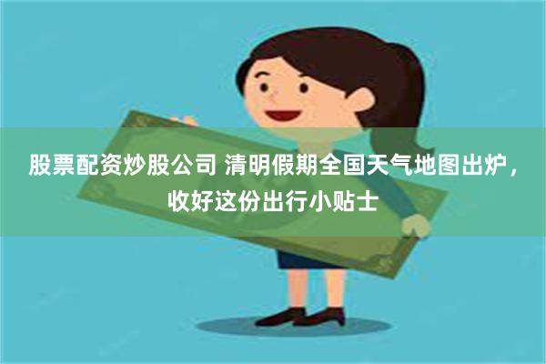 股票配资炒股公司 清明假期全国天气地图出炉，收好这份出行小贴士