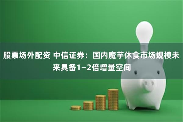 股票场外配资 中信证券：国内魔芋休食市场规模未来具备1—2倍增量空间