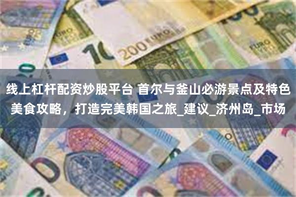 线上杠杆配资炒股平台 首尔与釜山必游景点及特色美食攻略，打造完美韩国之旅_建议_济州岛_市场