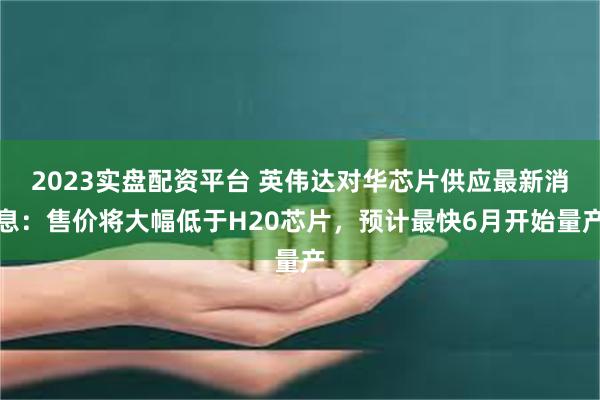 2023实盘配资平台 英伟达对华芯片供应最新消息：售价将大幅低于H20芯片，预计最快6月开始量产