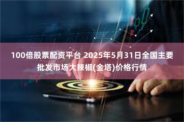 100倍股票配资平台 2025年5月31日全国主要批发市场大辣椒(金塔)价格行情