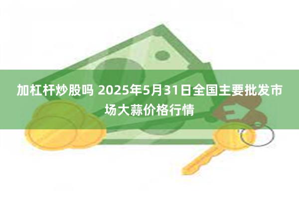 加杠杆炒股吗 2025年5月31日全国主要批发市场大蒜价格行情