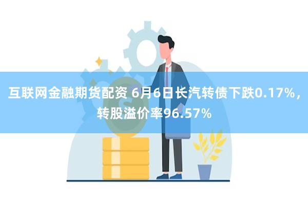 互联网金融期货配资 6月6日长汽转债下跌0.17%，转股溢价率96.57%