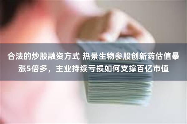 合法的炒股融资方式 热景生物参股创新药估值暴涨5倍多，主业持续亏损如何支撑百亿市值