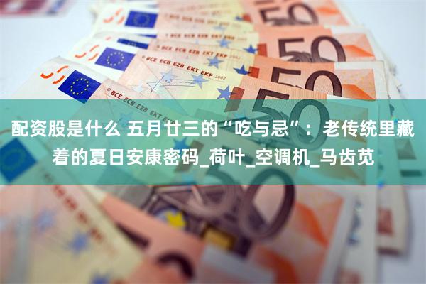 配资股是什么 五月廿三的“吃与忌”：老传统里藏着的夏日安康密码_荷叶_空调机_马齿苋