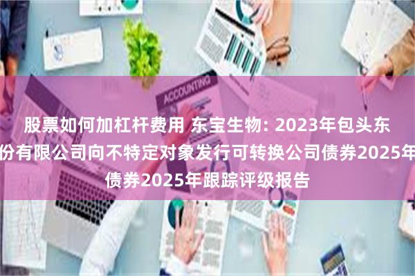 股票如何加杠杆费用 东宝生物: 2023年包头东宝生物技术股份有限公司向不特定对象发行可转换公司债券2025年跟踪评级报告