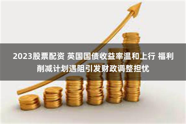 2023股票配资 英国国债收益率温和上行 福利削减计划遇阻引发财政调整担忧