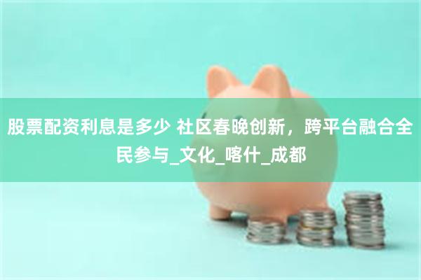 股票配资利息是多少 社区春晚创新，跨平台融合全民参与_文化_喀什_成都